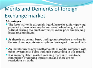 Merits and Demerits of foreign
Exchange market
Advantages
The forex market is extremely liquid, hence its rapidly growing
popularity. Currencies may be converted when bought or sold
without causing too much movement in the price and keeping
losses to a minimum.
As there is no central bank, trading can take place anywhere in
the world and operates on a 24-hour basis apart from weekends.
An investor needs only small amounts of capital compared with
other investments. Forex trading is outstanding in this regard.
It is an unregulated market, meaning that there is no trade
commission overseeing transactions and there are no
restrictions on trade.
 