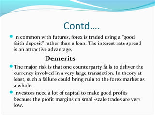 Contd….
In common with futures, forex is traded using a “good
faith deposit” rather than a loan. The interest rate spread
is an attractive advantage.
Demerits
The major risk is that one counterparty fails to deliver the
currency involved in a very large transaction. In theory at
least, such a failure could bring ruin to the forex market as
a whole.
Investors need a lot of capital to make good profits
because the profit margins on small-scale trades are very
low.
 