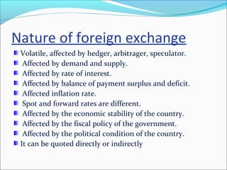 Nature of foreign exchange
Volatile, affected by hedger, arbitrager, speculator.
Affected by demand and supply.
Affected by rate of interest.
Affected by balance of payment surplus and deficit.
Affected inflation rate.
Spot and forward rates are different.
Affected by the economic stability of the country.
Affected by the fiscal policy of the government.
Affected by the political condition of the country.
It can be quoted directly or indirectly
 