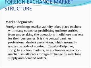FOREIGN EXCHANGE MARKET
STRUCTURE
Market Segments
Foreign exchange market activity takes place onshore
with many countries prohibiting onshore entities
from undertaking the operations in offshore markets
for their currencies. It is the central bank, or
professional dealers association, which normally
issues the code of conduct (Canales-Kriljenko,
2004).In auction markets, an auctioneer or auction
mechanism allocates foreign exchange by matching
supply and demand orders.
 