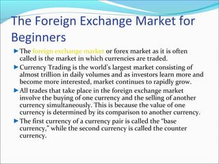 The Foreign Exchange Market for
Beginners
►The foreign exchange market or forex market as it is often
called is the market in which currencies are traded.
►Currency Trading is the world’s largest market consisting of
almost trillion in daily volumes and as investors learn more and
become more interested, market continues to rapidly grow.
►All trades that take place in the foreign exchange market
involve the buying of one currency and the selling of another
currency simultaneously. This is because the value of one
currency is determined by its comparison to another currency.
►The first currency of a currency pair is called the “base
currency,” while the second currency is called the counter
currency.
 