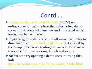 Contd….
►Foreign exchange Capital Markets (FXCM) is an
online currency trading firm that offers a free demo
account to traders who are new and interested in the
foreign exchange market.
►Registering for a demo account allows a new trader to
download the online trading platform that is used by
the company’s clients trading live accounts and make
trades as if they were doing it with real money.
►NB You can try opening a demo account using this
link
http://www.forex.com/uk/forex_demo_thanks.html
 