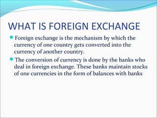 WHAT IS FOREIGN EXCHANGE
Foreign exchange is the mechanism by which the
currency of one country gets converted into the
currency of another country.
The conversion of currency is done by the banks who
deal in foreign exchange. These banks maintain stocks
of one currencies in the form of balances with banks
 