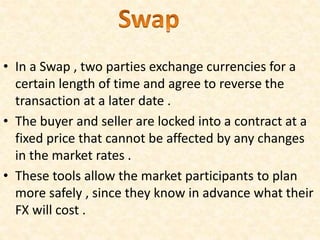 • In a Swap , two parties exchange currencies for a
certain length of time and agree to reverse the
transaction at a later date .
• The buyer and seller are locked into a contract at a
fixed price that cannot be affected by any changes
in the market rates .
• These tools allow the market participants to plan
more safely , since they know in advance what their
FX will cost .
 