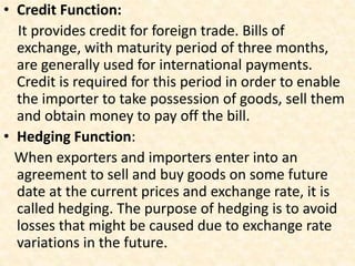 • Credit Function:
It provides credit for foreign trade. Bills of
exchange, with maturity period of three months,
are generally used for international payments.
Credit is required for this period in order to enable
the importer to take possession of goods, sell them
and obtain money to pay off the bill.
• Hedging Function:
When exporters and importers enter into an
agreement to sell and buy goods on some future
date at the current prices and exchange rate, it is
called hedging. The purpose of hedging is to avoid
losses that might be caused due to exchange rate
variations in the future.
 