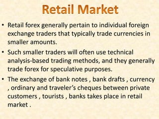 • Retail forex generally pertain to individual foreign
exchange traders that typically trade currencies in
smaller amounts.
• Such smaller traders will often use technical
analysis-based trading methods, and they generally
trade forex for speculative purposes.
• The exchange of bank notes , bank drafts , currency
, ordinary and traveler’s cheques between private
customers , tourists , banks takes place in retail
market .
 
