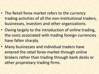 • The Retail forex market refers to the currency
trading activities of all the non-institutional traders,
businesses, investors and other organizations.
• Owing largely to the introduction of online trading,
the costs associated with trading foreign currencies
have fallen sharply.
• Many businesses and individual traders have
entered the retail forex market through online
brokers rather than trading through bank desks or
other proprietary trading firms.
 