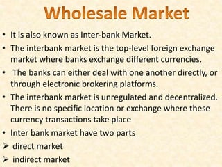 • It is also known as Inter-bank Market.
• The interbank market is the top-level foreign exchange
market where banks exchange different currencies.
• The banks can either deal with one another directly, or
through electronic brokering platforms.
• The interbank market is unregulated and decentralized.
There is no specific location or exchange where these
currency transactions take place
• Inter bank market have two parts
 direct market
 indirect market
 
