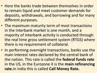 • Here the banks trade between themselves in order
to remain liquid and meet customer demands for
deposits, withdrawals, and borrowing and for many
different purposes.
• The maximum maturity term of most transactions
in the interbank market is one month, and a
majority of interbank activity is conducted through
the real time gross settlement system (RTGS) where
there is no requirement of collateral.
• In performing overnight transactions, banks use the
main interest rates declared by the central bank of
the nation. This rate is called the federal funds rate
in the US, in the Eurozone it is the main refinancing
rate.In india this is called Call Money Rate.
 