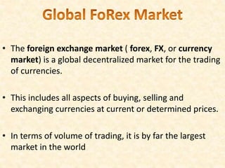 • The foreign exchange market ( forex, FX, or currency
market) is a global decentralized market for the trading
of currencies.
• This includes all aspects of buying, selling and
exchanging currencies at current or determined prices.
• In terms of volume of trading, it is by far the largest
market in the world
 