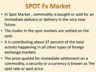 • In Spot Market , commodity is bought or sold for an
immediate delivery or delivery in the very near
future.
• The trades in the spot markets are settled on the
spot.
• It is contributing about 37 percent of the total
activity happening in all other types of foreign
exchange markets.
• The price quoted for immediate settlement on a
commodity, a security or a currency is known as The
spot rate or spot price.
 