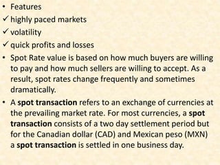 • Features
highly paced markets
volatility
quick profits and losses
• Spot Rate value is based on how much buyers are willing
to pay and how much sellers are willing to accept. As a
result, spot rates change frequently and sometimes
dramatically.
• A spot transaction refers to an exchange of currencies at
the prevailing market rate. For most currencies, a spot
transaction consists of a two day settlement period but
for the Canadian dollar (CAD) and Mexican peso (MXN)
a spot transaction is settled in one business day.
 