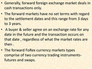 • Generally, forward foreign exchange market deals in
cash transactions only.
• The forward markets have no set terms with regard
to the settlement dates and this range from 3 days
to 3 years.
• A buyer & seller agree on an exchange rate for any
date in the future and the transaction occurs on
that date , regardless of what the market rates are
then .
• The forward FoRex currency markets types
comprise of two currency trading instruments-
futures and swaps.
 