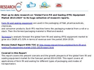 Most up-to-date research on "Global Form Fill and Sealing (FFS) Equipment
Market 2015-2019" to its huge collection of research reports.
Form fill and sealing equipment are used in the packaging of F&B, pharmaceuticals,
chemicals,
and consumer products. Each FFS machine forms the packaging material from a roll or a
stack. Then the formed packaging material is filled and sealed.
Technavio's analysts forecast the global form fill and sealing (FFS) equipment market to
grow at a CAGR of 5.53% in terms of revenue over the period 2014-2019.
Browse Detail Report With TOC @ http://www.researchmoz.us/global-form-fill-and-
sealing-ffs-equipment-market-2015-2019-report.html
Covered in this Report
This report covers the present scenario and the growth prospects of the global form fill and
sealing equipment market for the forecast period 2014-2019. This report covers all
applications of form fill and sealing for different types of packaging and modes of
transportation.
 