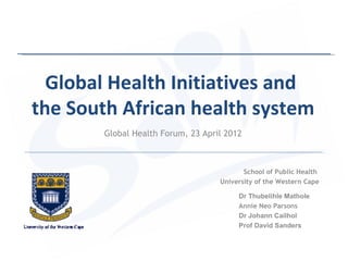 Global Health Initiatives and
the South African health system
       Global Health Forum, 23 April 2012



                                          School of Public Health
                                   University of the Western Cape

                                        Dr Thubelihle Mathole
                                        Annie Neo Parsons
                                        Dr Johann Cailhol
                                        Prof David Sanders
 