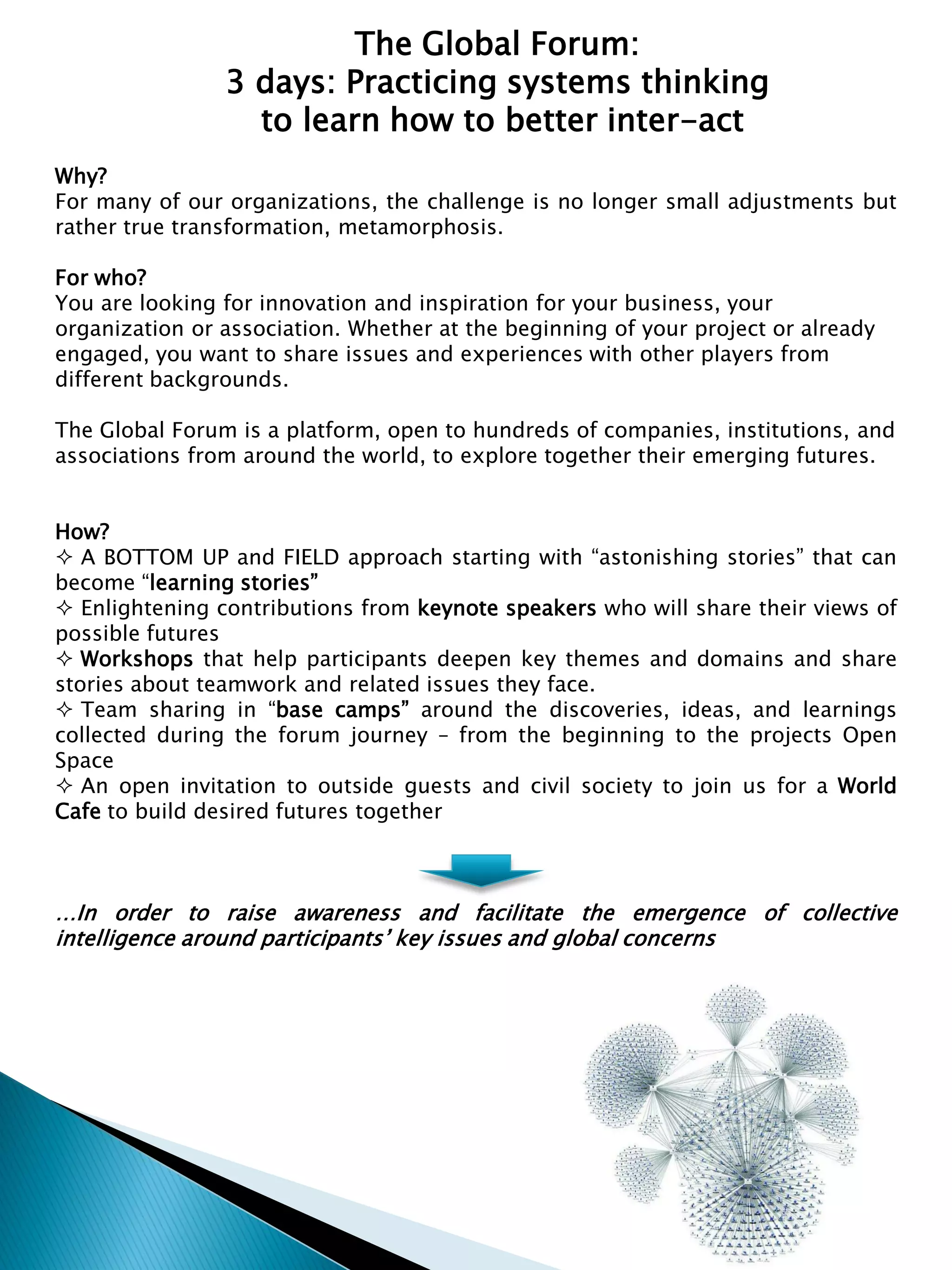 Why?
For many of our organizations, the challenge is no longer small adjustments but
rather true transformation, metamorphosis.
For who?
You are looking for innovation and inspiration for your business, your
organization or association. Whether at the beginning of your project or already
engaged, you want to share issues and experiences with other players from
different backgrounds.
The Global Forum is a platform, open to hundreds of companies, institutions, and
associations from around the world, to explore together their emerging futures.
How?
A BOTTOM UP and FIELD approach starting with “astonishing stories” that can
become “learning stories”
Enlightening contributions from keynote speakers who will share their views of
possible futures
Workshops that help participants deepen key themes and domains and share
stories about teamwork and related issues they face.
Team sharing in “base camps” around the discoveries, ideas, and learnings
collected during the forum journey – from the beginning to the projects Open
Space
An open invitation to outside guests and civil society to join us for a World
Cafe to build desired futures together
…In order to raise awareness and facilitate the emergence of collective
intelligence around participants’ key issues and global concerns
The Global Forum:
3 days: Practicing systems thinking
to learn how to better inter-act
 