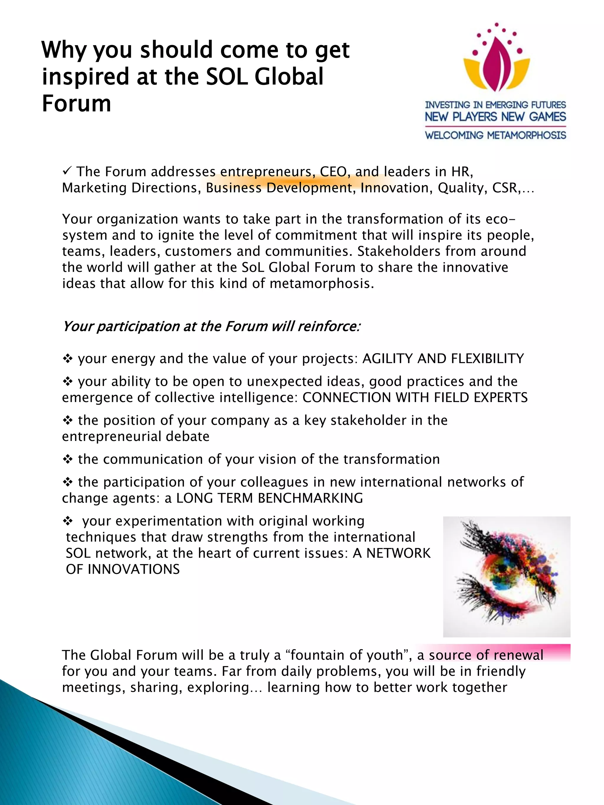Your organization wants to take part in the transformation of its eco-
system and to ignite the level of commitment that will inspire its people,
teams, leaders, customers and communities. Stakeholders from around
the world will gather at the SoL Global Forum to share the innovative
ideas that allow for this kind of metamorphosis.
Why you should come to get
inspired at the SOL Global
Forum
Your participation at the Forum will reinforce:
your energy and the value of your projects: AGILITY AND FLEXIBILITY
your ability to be open to unexpected ideas, good practices and the
emergence of collective intelligence: CONNECTION WITH FIELD EXPERTS
the position of your company as a key stakeholder in the
entrepreneurial debate
the communication of your vision of the transformation
the participation of your colleagues in new international networks of
change agents: a LONG TERM BENCHMARKING
your experimentation with original working
techniques that draw strengths from the international
SOL network, at the heart of current issues: A NETWORK
OF INNOVATIONS
The Forum addresses entrepreneurs, CEO, and leaders in HR,
Marketing Directions, Business Development, Innovation, Quality, CSR,…
The Global Forum will be a truly a “fountain of youth”, a source of renewal
for you and your teams. Far from daily problems, you will be in friendly
meetings, sharing, exploring… learning how to better work together
 