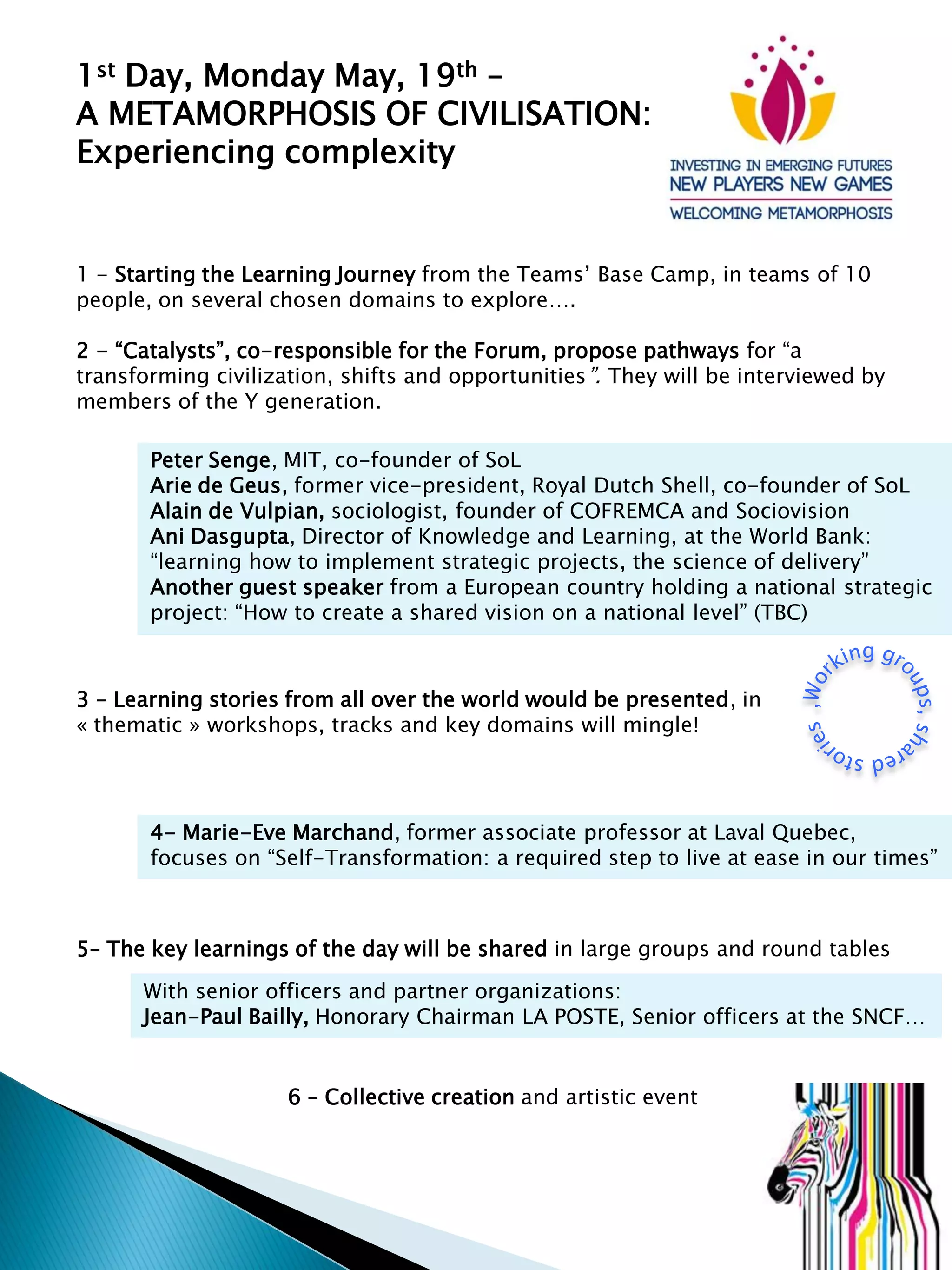 1st Day, Monday May, 19th –
A METAMORPHOSIS OF CIVILISATION:
Experiencing complexity
1 - Starting the Learning Journey from the Teams’ Base Camp, in teams of 10
people, on several chosen domains to explore….
2 - “Catalysts”, co-responsible for the Forum, propose pathways for “a
transforming civilization, shifts and opportunities”. They will be interviewed by
members of the Y generation.
Peter Senge, MIT, co-founder of SoL
Arie de Geus, former vice-president, Royal Dutch Shell, co-founder of SoL
Alain de Vulpian, sociologist, founder of COFREMCA and Sociovision
Ani Dasgupta, Director of Knowledge and Learning, at the World Bank:
“learning how to implement strategic projects, the science of delivery”
Another guest speaker from a European country holding a national strategic
project: “How to create a shared vision on a national level” (TBC)
3 – Learning stories from all over the world would be presented, in
« thematic » workshops, tracks and key domains will mingle!
4- Marie-Eve Marchand, former associate professor at Laval Quebec,
focuses on “Self-Transformation: a required step to live at ease in our times”
5– The key learnings of the day will be shared in large groups and round tables
With senior officers and partner organizations:
Jean-Paul Bailly, Honorary Chairman LA POSTE, Senior officers at the SNCF…
6 – Collective creation and artistic event
 