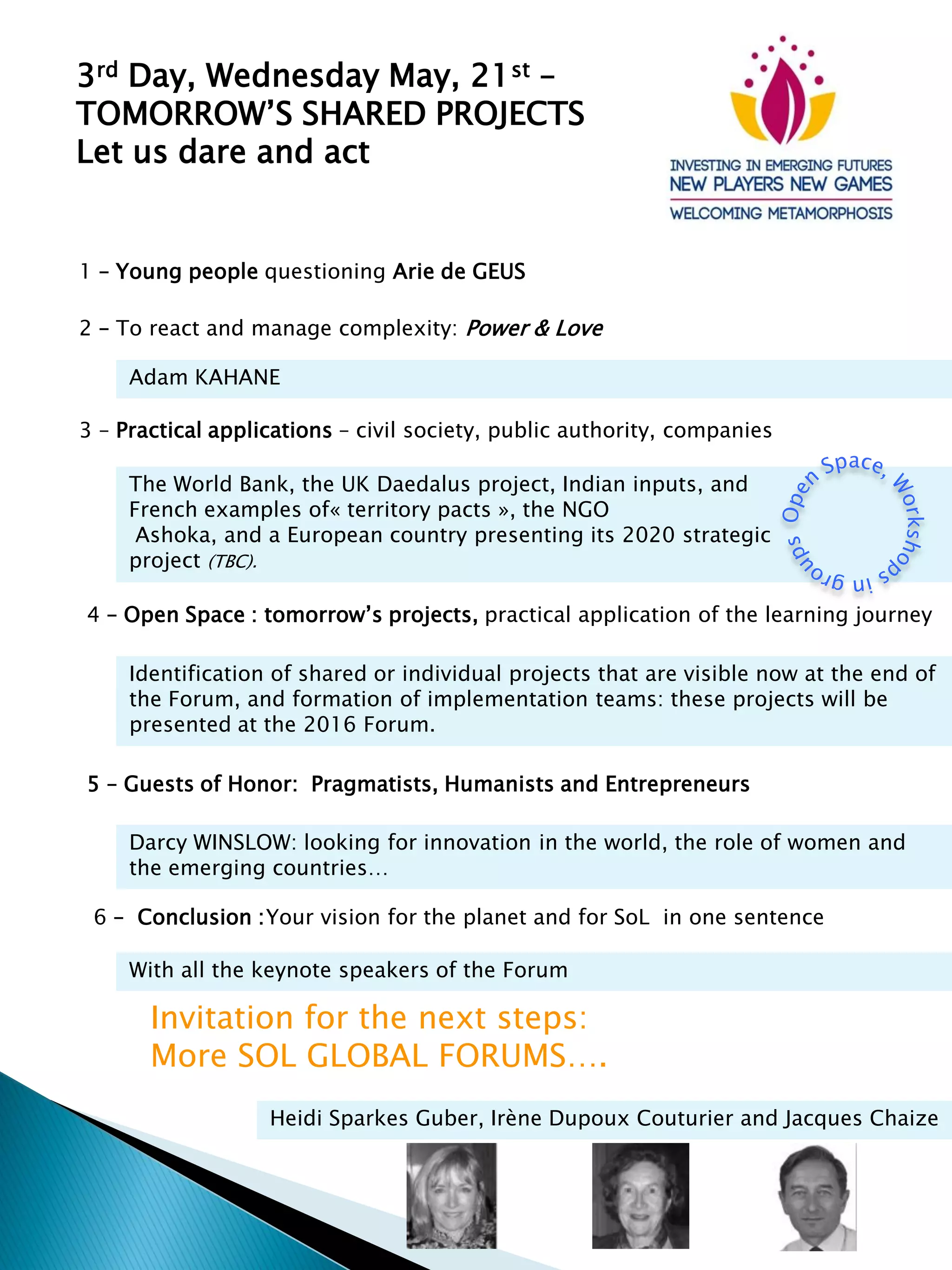 3rd Day, Wednesday May, 21st –
TOMORROW’S SHARED PROJECTS
Let us dare and act
1 – Young people questioning Arie de GEUS
2 – To react and manage complexity: Power & Love
Adam KAHANE
The World Bank, the UK Daedalus project, Indian inputs, and
French examples of« territory pacts », the NGO
Ashoka, and a European country presenting its 2020 strategic
project (TBC).
3 – Practical applications – civil society, public authority, companies
6 – Conclusion :Your vision for the planet and for SoL in one sentence
With all the keynote speakers of the Forum
Invitation for the next steps:
More SOL GLOBAL FORUMS….
Heidi Sparkes Guber, Irène Dupoux Couturier and Jacques Chaize
Identification of shared or individual projects that are visible now at the end of
the Forum, and formation of implementation teams: these projects will be
presented at the 2016 Forum.
4 – Open Space : tomorrow’s projects, practical application of the learning journey
5 – Guests of Honor: Pragmatists, Humanists and Entrepreneurs
Darcy WINSLOW: looking for innovation in the world, the role of women and
the emerging countries…
 