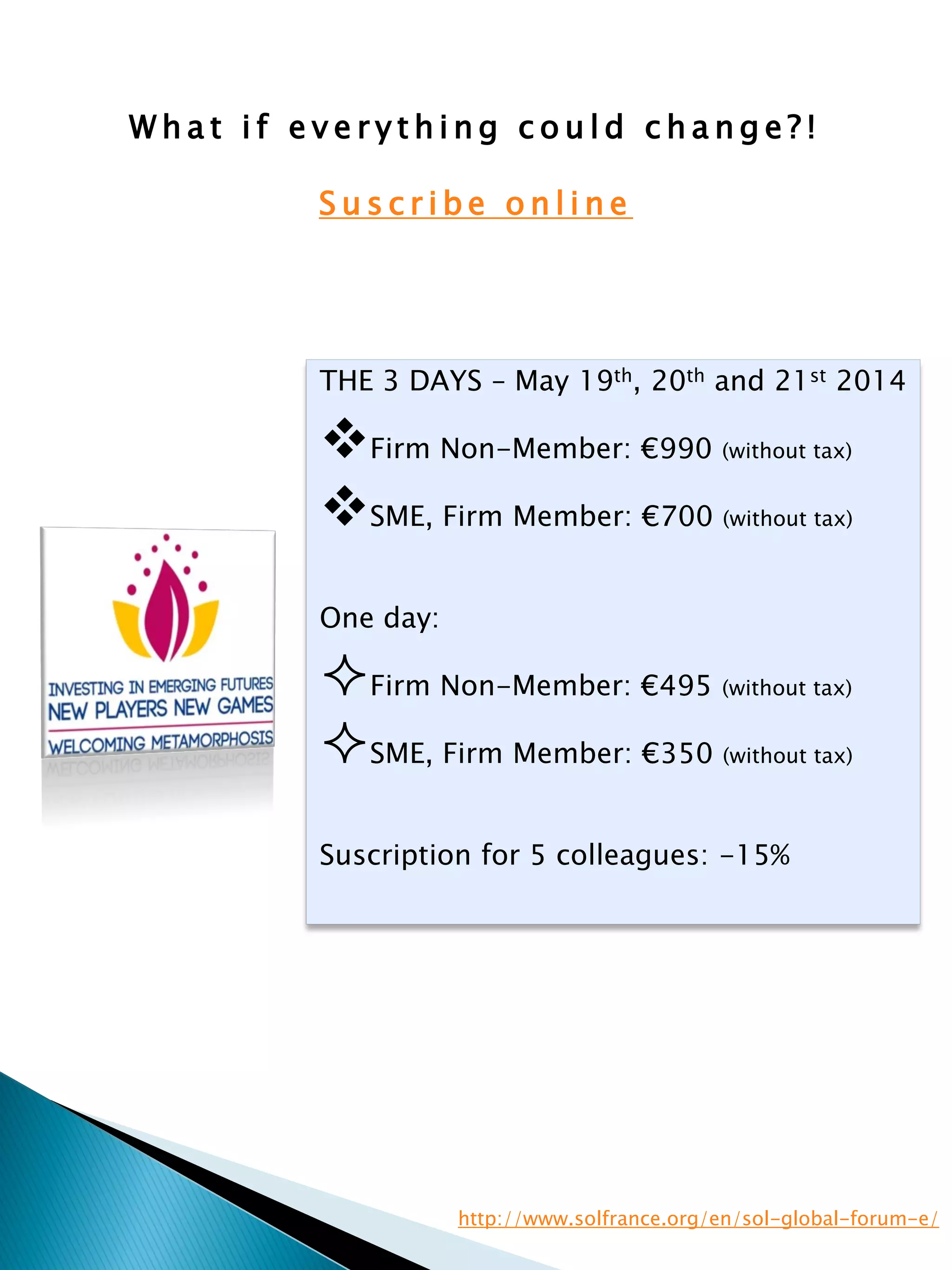 W h a t i f e v e r y t h i n g c o u l d c h a n g e ? !
S u s c r i b e o n l i n e
THE 3 DAYS – May 19th, 20th and 21st 2014
Firm Non-Member: €990 (without tax)
SME, Firm Member: €700 (without tax)
One day:
Firm Non-Member: €495 (without tax)
SME, Firm Member: €350 (without tax)
Suscription for 5 colleagues: -15%
http://www.solfrance.org/en/sol-global-forum-e/
 