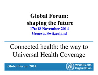 Global Forum 2014
Global Forum:
shaping the future
17to18 November 2014
Geneva, Switzerland
Connected health: the way to
Universal Health Coverage
 