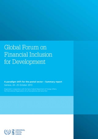 A paradigm shift for the postal sector – Summary report
Geneva, 24 – 25 October 2013
Organized in cooperation with the Swiss Federal Department of Foreign Affairs,
the International Organization of La Francophonie and Swiss Post
Global Forum on
Financial Inclusion
for Development
 
