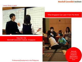 Lesson Study in Japan What Singapore Can Learn From The World Yeap Ban Har Marshall Cavendish Institute, Singapore Marshall Cavendish Singapore Mathematics Global Forum 2010 Professional Development in the Philippines 