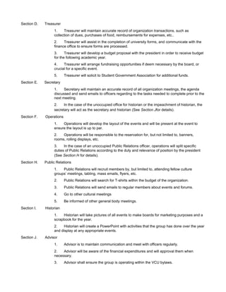 Section D.   Treasurer
                  1.    Treasurer will maintain accurate record of organization transactions, such as
                  collection of dues, purchases of food, reimbursements for expenses, etc..
                  2.    Treasurer will assist in the completion of university forms, and communicate with the
                  finance office to ensure forms are processed.
                  3.     Treasurer will develop a budget proposal with the president in order to receive budget
                  for the following academic year.
                  4.    Treasurer will arrange fundraising opportunities if deem necessary by the board, or
                  crucial for a specific event.
                  5.      Treasurer will solicit to Student Government Association for additional funds.
Section E.   Secretary
                  1.    Secretary will maintain an accurate record of all organization meetings, the agenda
                  discussed and send emails to officers regarding to the tasks needed to complete prior to the
                  next meeting.
                  2.    In the case of the unoccupied office for historian or the impeachment of historian, the
                  secretary will act as the secretary and historian (See Section Jfor details).
Section F.   Operations
                  1.   Operations will develop the layout of the events and will be present at the event to
                  ensure the layout is up to par.
                  2.   Operations will be responsible to the reservation for, but not limited to, banners,
                  rooms, rolling displays, etc.
                  3.    In the case of an unoccupied Public Relations officer, operations will split specific
                  duties of Public Relations according to the duty and relevance of position by the president
                  (See Section H for details).
Section H.   Public Relations
                  1.   Public Relations will recruit members by, but limited to, attending fellow culture
                  groups’ meetings, tabling, mass emails, flyers, etc.
                  2.      Public Relations will search for T-shirts within the budget of the organization.
                  3.      Public Relations will send emails to regular members about events and forums.
                  4.      Go to other cultural meetings
                  5.      Be informed of other general body meetings.
Section I.   Historian
                  1.   Historian will take pictures of all events to make boards for marketing purposes and a
                  scrapbook for the year.
                  2.    Historian will create a PowerPoint with activities that the group has done over the year
                  and display at any appropriate events.
Section J.   Advisor
                  1.      Advisor is to maintain communication and meet with officers regularly.
                  2.   Advisor will be aware of the financial expenditures and will approval them when
                  necessary.
                  3.      Advisor shall ensure the group is operating within the VCU bylaws.
 