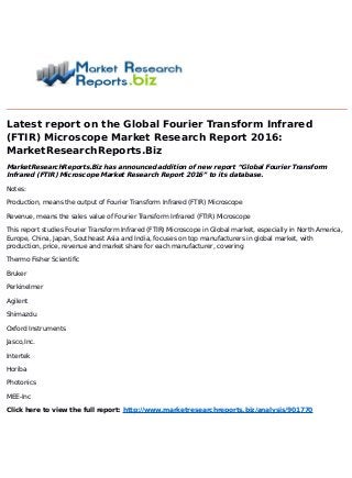 Latest report on the Global Fourier Transform Infrared
(FTIR) Microscope Market Research Report 2016:
MarketResearchReports.Biz
MarketResearchReports.Biz has announced addition of new report “Global Fourier Transform
Infrared (FTIR) Microscope Market Research Report 2016” to its database.
Notes:
Production, means the output of Fourier Transform Infrared (FTIR) Microscope
Revenue, means the sales value of Fourier Transform Infrared (FTIR) Microscope
This report studies Fourier Transform Infrared (FTIR) Microscope in Global market, especially in North America,
Europe, China, Japan, Southeast Asia and India, focuses on top manufacturers in global market, with
production, price, revenue and market share for each manufacturer, covering
Thermo Fisher Scientific
Bruker
Perkinelmer
Agilent
Shimazdu
Oxford Instruments
Jasco,Inc.
Intertek
Horiba
Photonics
MEE-Inc
Click here to view the full report: http://www.marketresearchreports.biz/analysis/901770
 