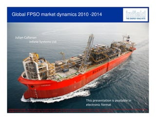 Global FPSO market dynamics 2010 -2014



          Julian Callanan
                     Infield Systems Ltd




                                                                                                                       This presentation is available in
                                                                                                                       electronic format
©Infield Systems Ltd 2009 – This document may be circulated internally within the recipient's company but may not be distributed, circulated or passed on externally without express permission. Infield maintain full
copyright on this document and any formal usage, reproduction or direct reference must be accompanied by express permission in writing from Infield Systems Ltd.
 