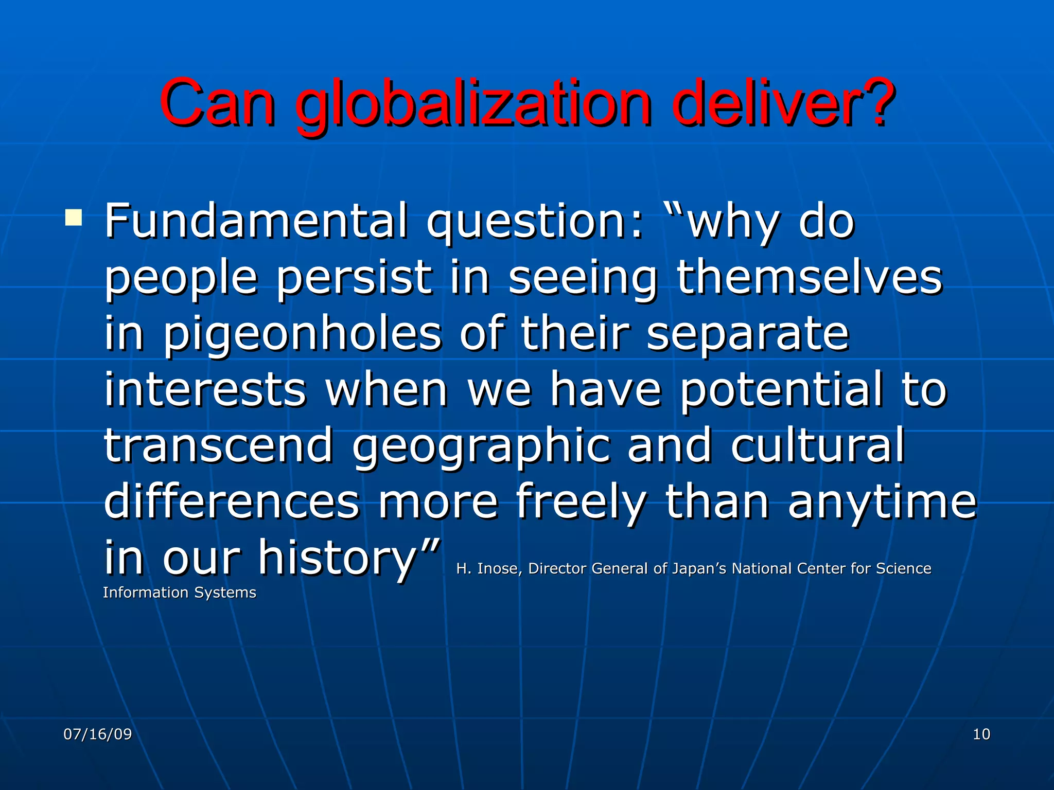 Can globalization deliver?
   Fundamental question: “why do
    people persist in seeing themselves
    in pigeonholes of their separate
    interests when we have potential to
    transcend geographic and cultural
    differences more freely than anytime
    in our history”       H. Inose, Director General of Japan’s National Center for Science
    Information Systems




07/16/09                                                                                      10
 