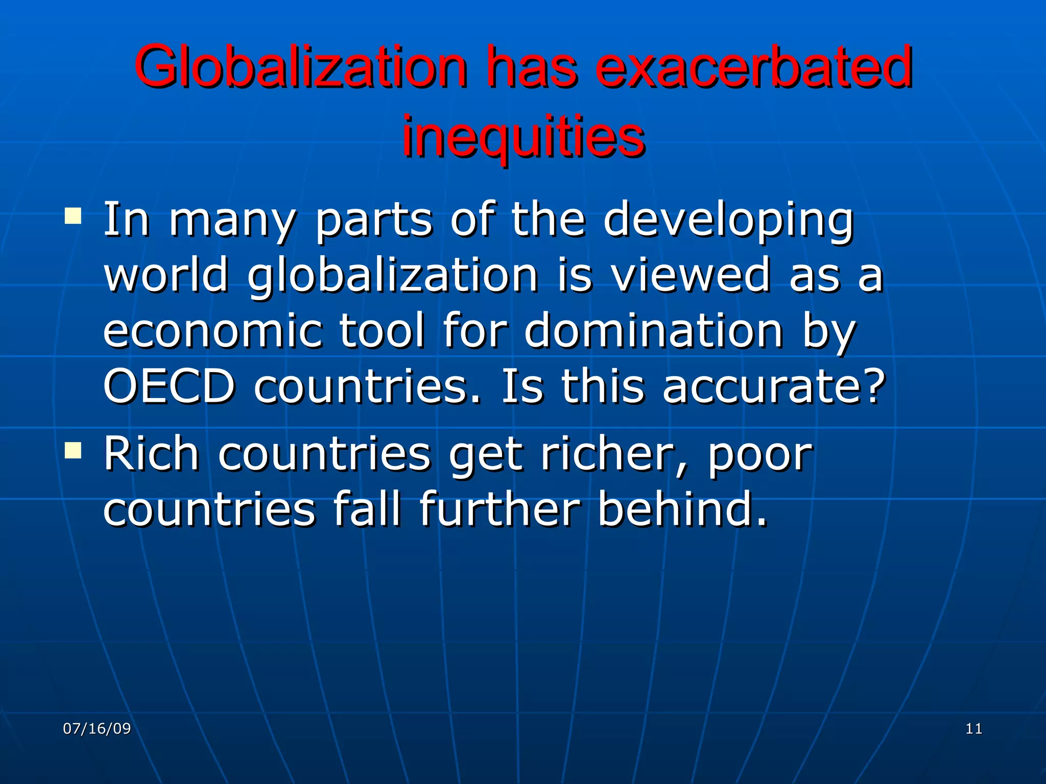 Globalization has exacerbated
                      inequities
   In many parts of the developing
    world globalization is viewed as a
    economic tool for domination by
    OECD countries. Is this accurate?
   Rich countries get richer, poor
    countries fall further behind.



07/16/09                                   11
 