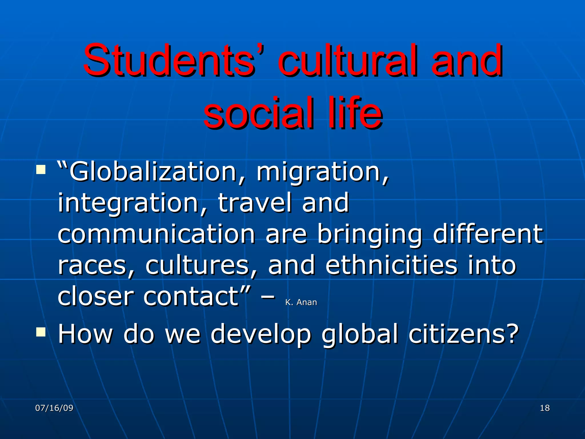 Students’ cultural and
                social life
   “Globalization, migration,
    integration, travel and
    communication are bringing different
    races, cultures, and ethnicities into
    closer contact” –K. Anan



   How do we develop global citizens?

07/16/09                                18
 