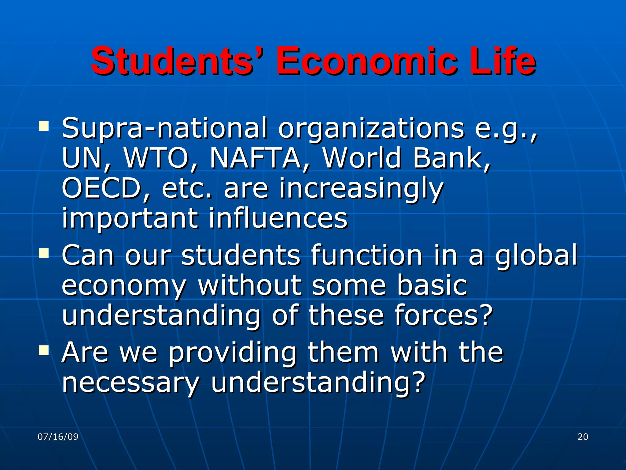 Students’ Economic Life
   Supra-national organizations e.g.,
    UN, WTO, NAFTA, World Bank,
    OECD, etc. are increasingly
    important influences
   Can our students function in a global
    economy without some basic
    understanding of these forces?
   Are we providing them with the
    necessary understanding?
07/16/09                                20
 