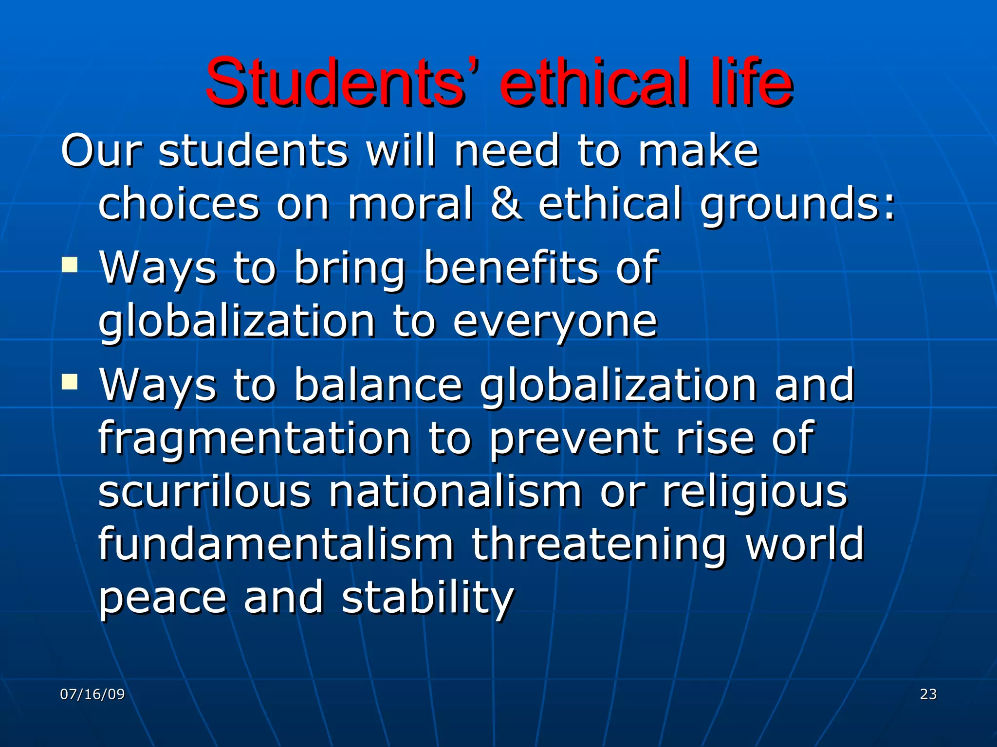 Students’ ethical life
Our students will need to make
  choices on moral & ethical grounds:
 Ways to bring benefits of

  globalization to everyone
 Ways to balance globalization and

  fragmentation to prevent rise of
  scurrilous nationalism or religious
  fundamentalism threatening world
  peace and stability
07/16/09                                23
 