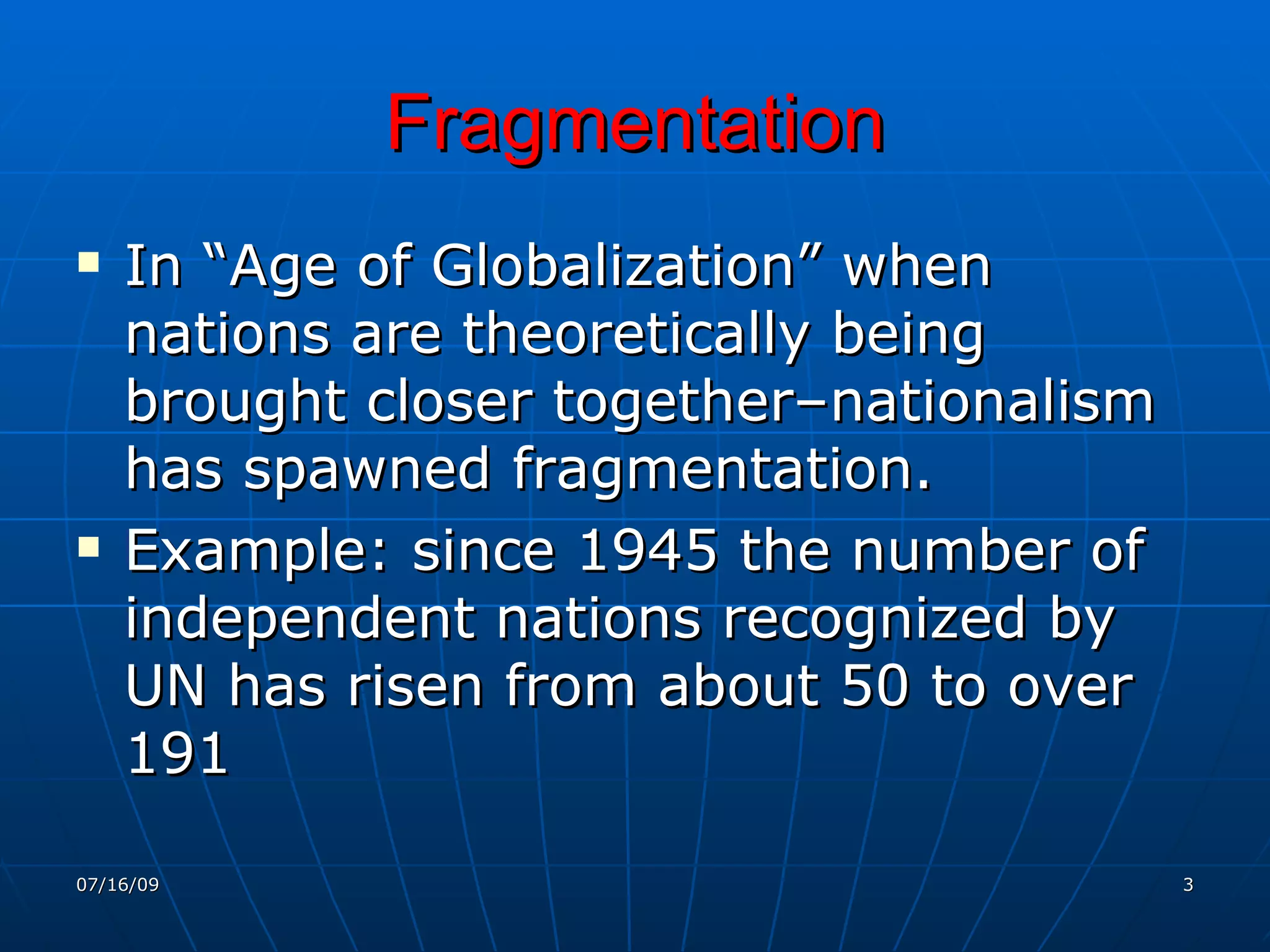 Fragmentation
   In “Age of Globalization” when
    nations are theoretically being
    brought closer together–nationalism
    has spawned fragmentation.
   Example: since 1945 the number of
    independent nations recognized by
    UN has risen from about 50 to over
    191

07/16/09                                  3
 