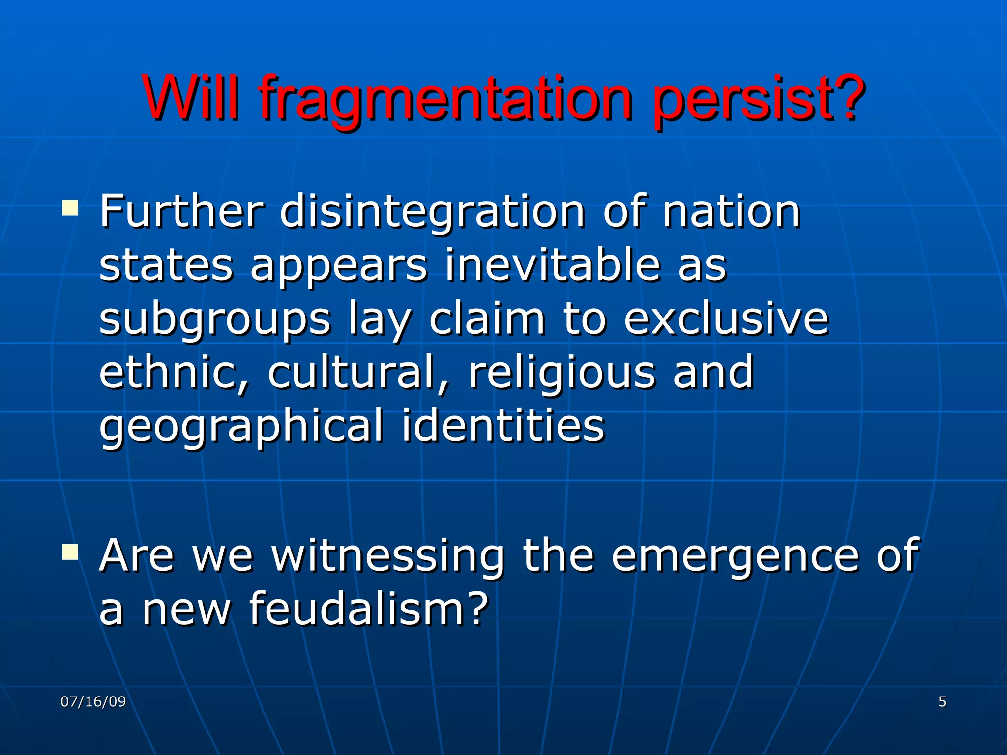 Will fragmentation persist?
   Further disintegration of nation
    states appears inevitable as
    subgroups lay claim to exclusive
    ethnic, cultural, religious and
    geographical identities

   Are we witnessing the emergence of
    a new feudalism?
07/16/09                                 5
 