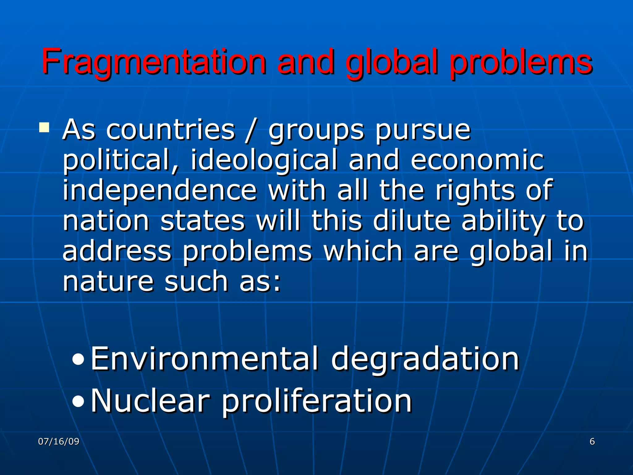 Fragmentation and global problems
   As countries / groups pursue
    political, ideological and economic
    independence with all the rights of
    nation states will this dilute ability to
    address problems which are global in
    nature such as:

      • Environmental degradation
      • Nuclear proliferation
07/16/09                                    6
 
