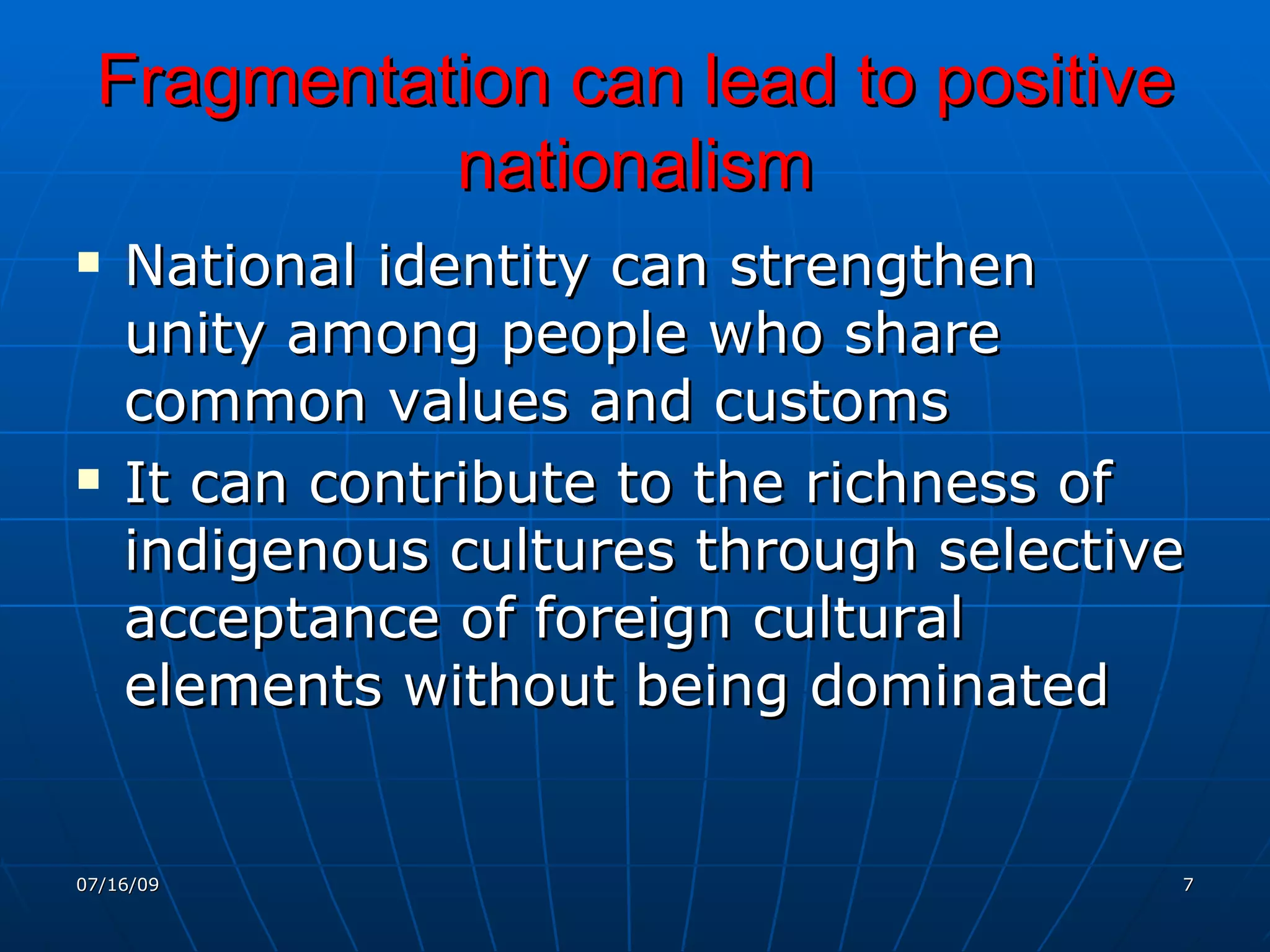 Fragmentation can lead to positive
           nationalism
   National identity can strengthen
    unity among people who share
    common values and customs
   It can contribute to the richness of
    indigenous cultures through selective
    acceptance of foreign cultural
    elements without being dominated


07/16/09                                7
 