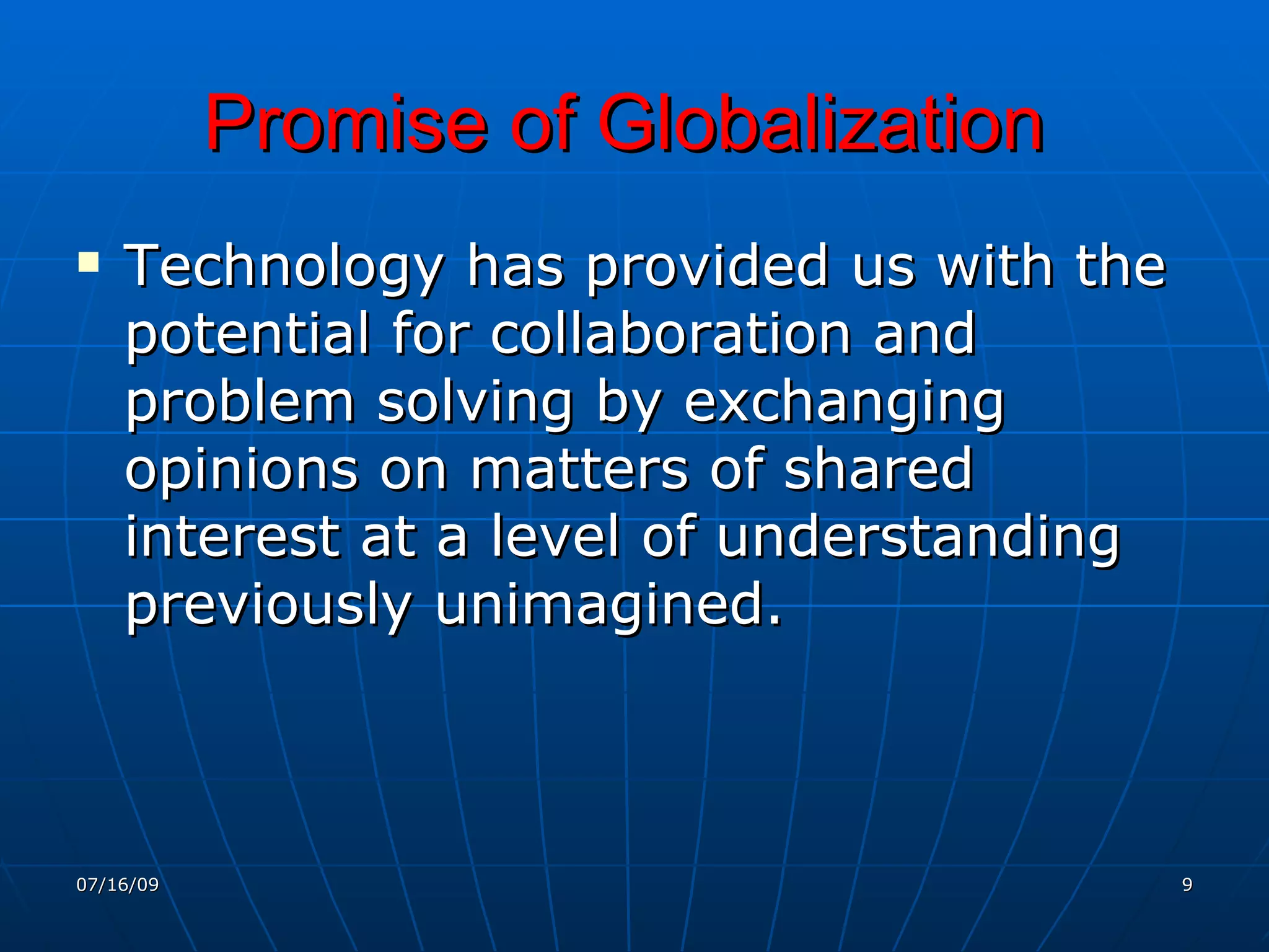 Promise of Globalization
   Technology has provided us with the
    potential for collaboration and
    problem solving by exchanging
    opinions on matters of shared
    interest at a level of understanding
    previously unimagined.



07/16/09                                   9
 