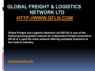 Global Freight & Logistics                Network Ltdhttp://www.gfln.com Global Freight and Logistics Network Ltd (GFLN) is one of the fastest growing global network for independent freight forwarders. GFLN is a upto the mark network offering complete solutions to the trade & industry.  http://www.gfln.com 