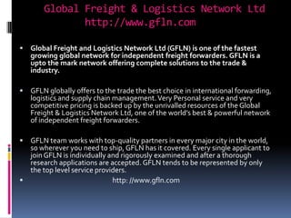 Global Freight & Logistics Network Ltd            http://www.gfln.com  Global Freight and Logistics Network Ltd (GFLN) is one of the fastest growing global network for independent freight forwarders. GFLN is a upto the mark network offering complete solutions to the trade & industry.  GFLN globally offers to the trade the best choice in international forwarding, logistics and supply chain management. Very Personal service and very competitive pricing is backed up by the unrivalled resources of the Global Freight & Logistics Network Ltd, one of the world’s best & powerful network of independent freight forwarders. GFLN team works with top-quality partners in every major city in the world, so wherever you need to ship, GFLN has it covered. Every single applicant to join GFLN is individually and rigorously examined and after a thorough research applications are accepted. GFLN tends to be represented by only the top level service providers.                                                       http: //www.gfln.com  