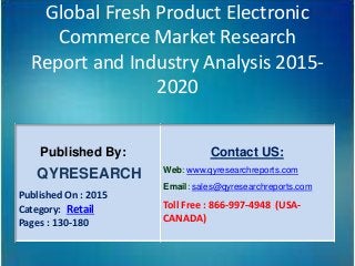 Global Fresh Product Electronic
Commerce Market Research
Report and Industry Analysis 2015-
2020
Published By:
QYRESEARCH
Published On : 2015
Category: Retail
Pages : 130-180
Contact US:
Web: www.qyresearchreports.com
Email: sales@qyresearchreports.com
Toll Free : 866-997-4948 (USA-
CANADA)
 