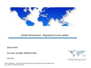 Global Perspectives - Regulatory Funds update
Strictly Confidential – the content poof this document may not be disclosed to third parties without
prior consent from Global Perspectives
May 2014
Shane Brett
Founder, GLOBAL PERSPECTIVES
 