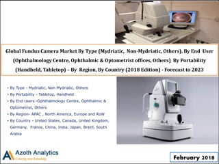 Global Fundus Camera Market By Type (Mydriatic, Non-Mydriatic, Others), By End User
(Ophthalmology Centre, Ophthalmic & Optometrist offices, Others) By Portability
(Handheld, Tabletop) – By Region, By Country (2018 Edition) - Forecast to 2023
• By Type - Mydriatic, Non Mydriatic, Others
• By Portability - Tabletop, Handheld
• By End Users -Ophthalmology Centre, Ophthalmic &
Optometrist, Others
• By Region- APAC , North America, Europe and RoW
• By Country - United States, Canada, United Kingdom,
Germany, France, China, India, Japan, Brazil, South
Arabia
February 2018
 