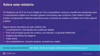 © comScore, Inc. Proprietary. 2© comScore, Inc. Proprietary.
Os Relatórios de 2015 do Futuro Digital em Foco compartilham números e tendências importantes para
o comportamento digital nos mercados globais mensurados pela comScore. Este relatório Global
auxilia a contextualizar relatórios específicos para o mercado ao analisar os insights nos níveis regional
e global.
Alguns tópicos discutidos por este relatório são:
•  Comportamento e demografia das audiências digitais
•  Foco nos principais grupos de usuários, por exemplo, na geração Millennials
•  Insights específicos da categoria
•  Vídeo online
•  Uso multiplataforma, incluindo desktop, smartphone e tablet
Sobre este relatório
Dúvidas sobre este relatório? Ben Martin, Diretor de Insights de Marketing | bmartin@comscore.com
 