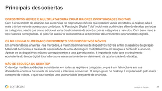 © comScore, Inc. Proprietary. 29
DISPOSITIVOS MÓVEIS E MULTIPLATAFORMA CRIAM MAIORES OPORTUNIDADES DIGITAIS
Com o crescimento do alcance das audiências de dispositivos móveis que realizam várias atividades, o desktop não é
mais o único meio de acesso aos conteúdos. A 'População Digital Total' inclui mais audiências além do desktop em todas
as categorias, sendo que o uso adicional varia drasticamente de acordo com as categorias e veículos. Com base nisso e
nas nuances demográficas, é possível auxiliar o ecossistema a se beneficiar das crescentes oportunidades digitais.
OS MILLENNIALS LIDERAM O CRESCIMENTO DOS DISPOSITIVOS MÓVEIS
Em uma tendência universal nos mercados, a maior proeminência de dispositivos móveis entre os usuários da geração
Millennial demonstra a crescente necessidade de uma abordagem multiplataforma em relação a conteúdo e anúncio.
Apesar de os dispositivos móveis corresponderem a uma parcela maior, é importante notar que o crescimento
equivalente do tempo digital total não ocorre necessariamente em detrimento da oportunidade do desktop.
NÃO SE ESQUEÇA DO DESKTOP
O desktop mantém audiências consistentes em todas as regiões e categorias, o que é um fator-chave em sua
dominância contínua da receita de anúncios e interesse comercial. O tempo gasto no desktop é impulsionado pelo maior
consumo de vídeos, o que traz consigo uma oportunidade crescente de anúncios.
Principais descobertas
 