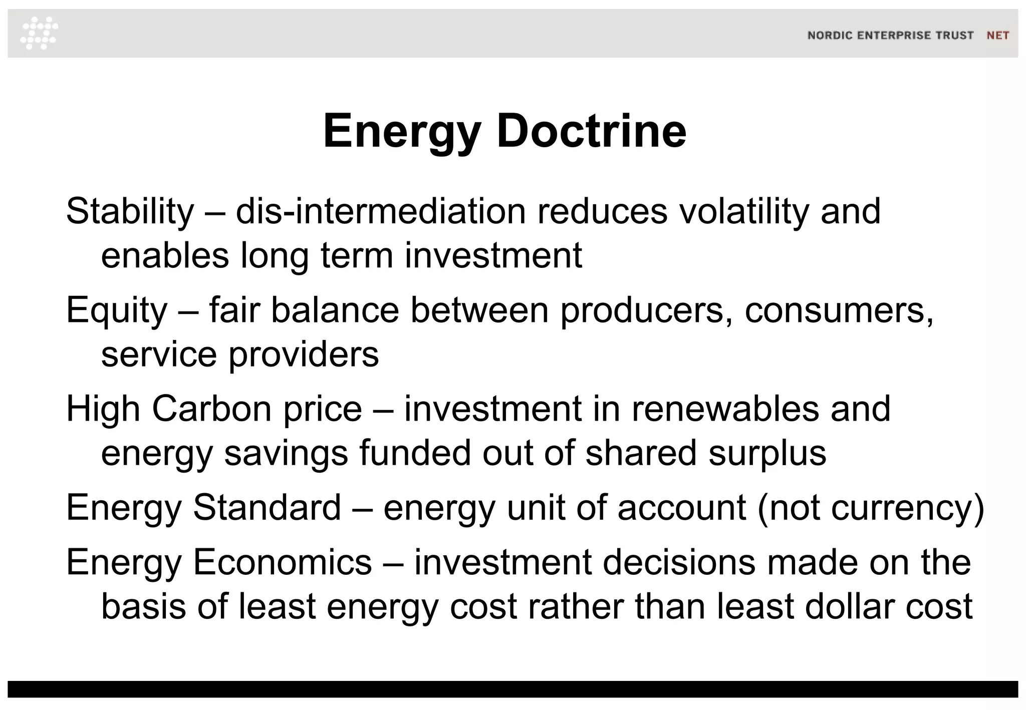 Energy Doctrine
Stability – dis-intermediation reduces volatility and
  enables long term investment
Equity – fair balance between producers, consumers,
  service providers
High Carbon price – investment in renewables and
  energy savings funded out of shared surplus
Energy Standard – energy unit of account (not currency)
Energy Economics – investment decisions made on the
  basis of least energy cost rather than least dollar cost
 