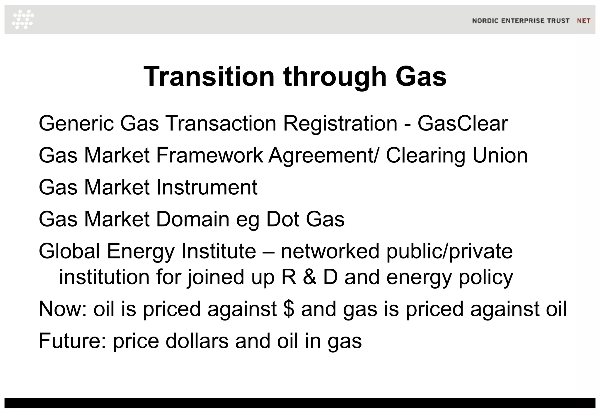 Transition through Gas
Generic Gas Transaction Registration - GasClear
Gas Market Framework Agreement/ Clearing Union
Gas Market Instrument
Gas Market Domain eg Dot Gas
Global Energy Institute – networked public/private
  institution for joined up R & D and energy policy
Now: oil is priced against $ and gas is priced against oil
Future: price dollars and oil in gas
 