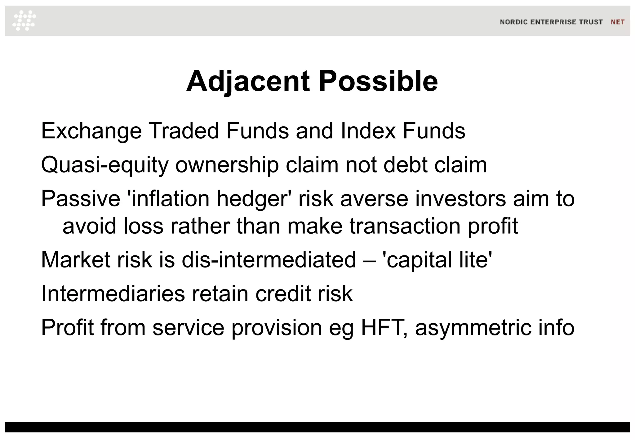 Adjacent Possible
Exchange Traded Funds and Index Funds
Quasi-equity ownership claim not debt claim
Passive 'inflation hedger' risk averse investors aim to
  avoid loss rather than make transaction profit
Market risk is dis-intermediated – 'capital lite'
Intermediaries retain credit risk
Profit from service provision eg HFT, asymmetric info
 